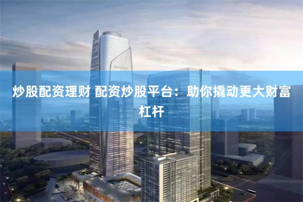 炒股配资理财 配资炒股平台：助你撬动更大财富杠杆