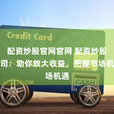 配资炒股官网官网 配资炒股公司：助你放大收益，把握市场机遇