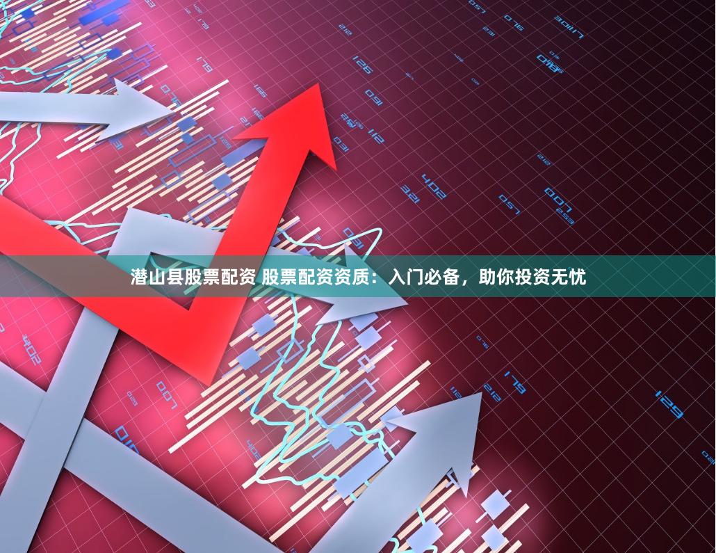 潜山县股票配资 股票配资资质：入门必备，助你投资无忧