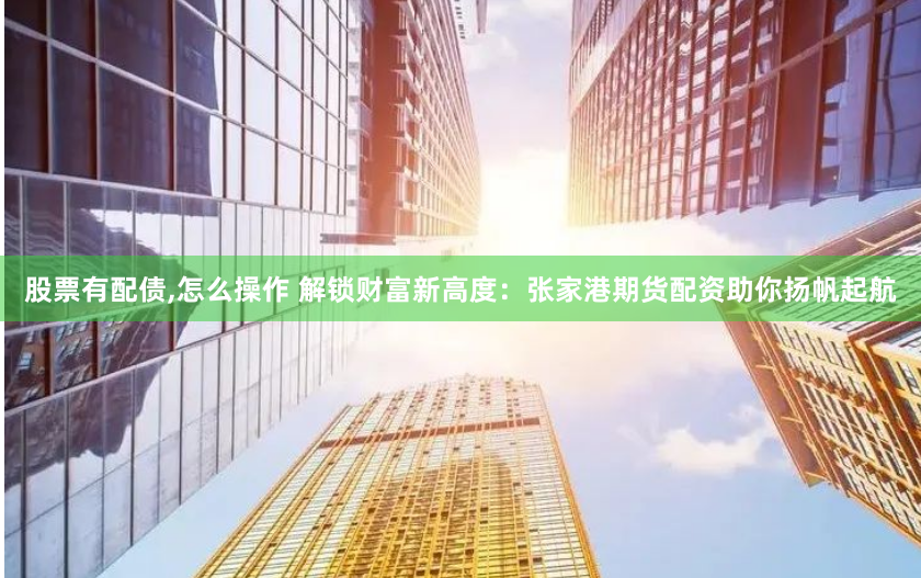 股票有配债,怎么操作 解锁财富新高度：张家港期货配资助你扬帆起航