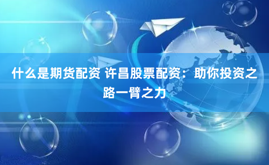 什么是期货配资 许昌股票配资：助你投资之路一臂之力
