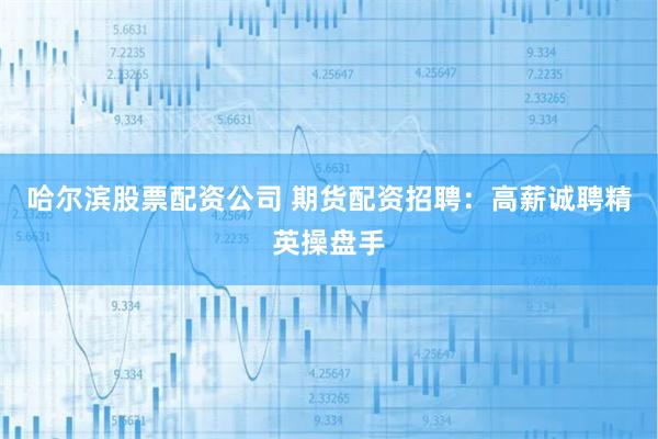 哈尔滨股票配资公司 期货配资招聘：高薪诚聘精英操盘手