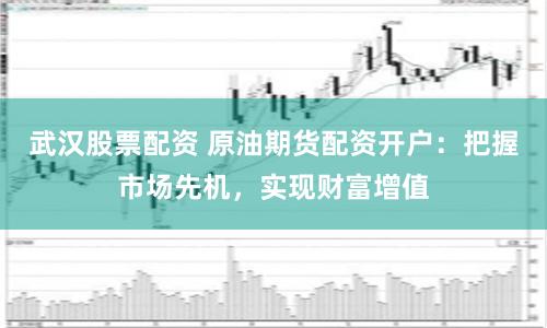 武汉股票配资 原油期货配资开户：把握市场先机，实现财富增值