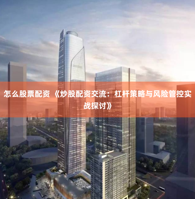 怎么股票配资 《炒股配资交流：杠杆策略与风险管控实战探讨》